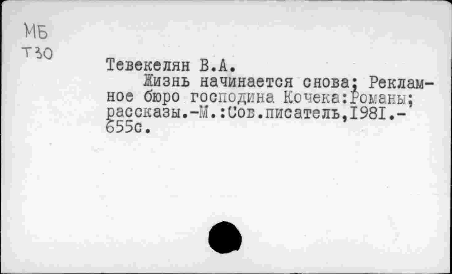 ﻿Мб т^о
Тевекелян В.А.
йизнь начинается снова: Рекламное бюро господина Кочека:Романы; рассказы.-М.:Сов.писатель,1981.-655с.